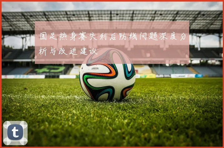国足热身赛失利后防线问题深度分析与改进建议