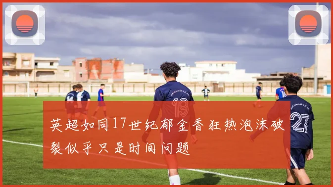 英超如同17世纪郁金香狂热泡沫破裂似乎只是时间问题