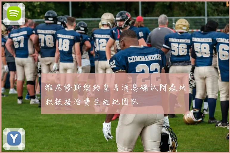 维尼修斯续约皇马消息确认阿森纳积极接洽费兰经纪团队