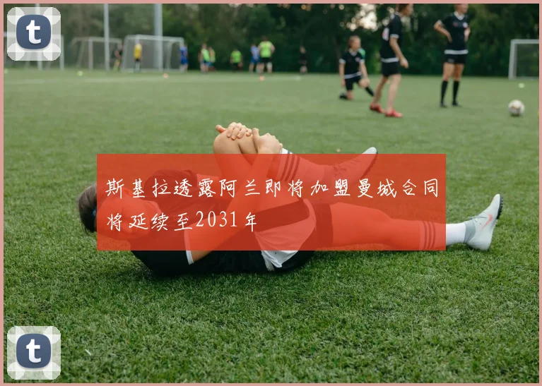 斯基拉透露阿兰即将加盟曼城合同将延续至2031年